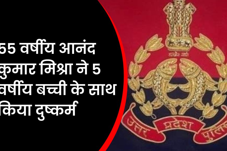 UP News : 55 वर्षीय आनंद कुमार मिश्रा ने 5 वर्षीय बच्ची के साथ किया दुष्कर्म, भेजा जेल